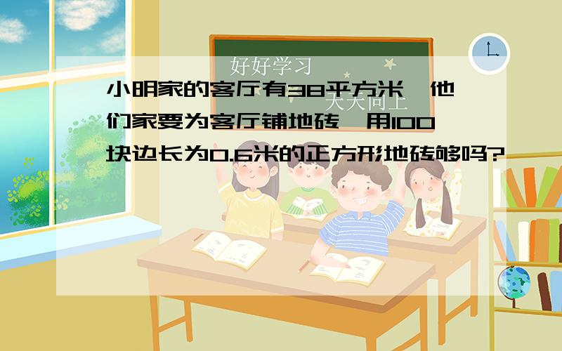 小明家的客厅有38平方米,他们家要为客厅铺地砖,用100块边长为0.6米的正方形地砖够吗?