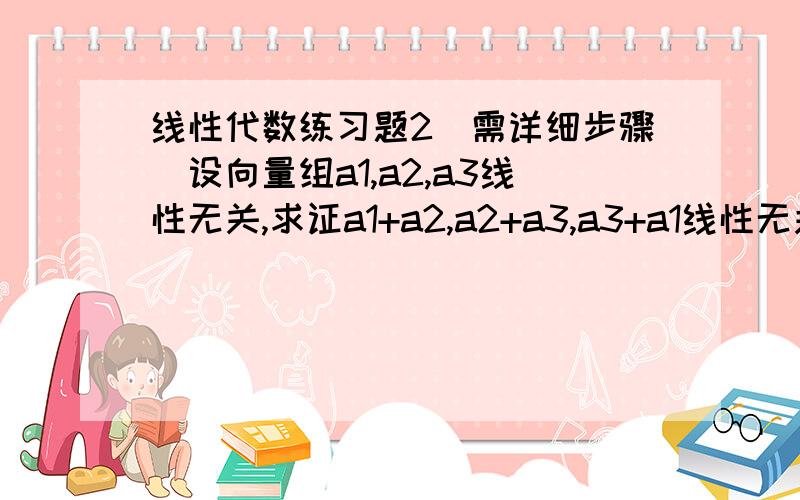 线性代数练习题2（需详细步骤）设向量组a1,a2,a3线性无关,求证a1+a2,a2+a3,a3+a1线性无关.