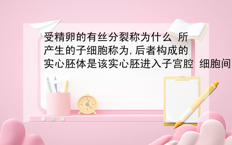 受精卵的有丝分裂称为什么 所产生的子细胞称为,后者构成的实心胚体是该实心胚进入子宫腔 细胞间出现裂隙 融合形成的囊泡状结构称为什么