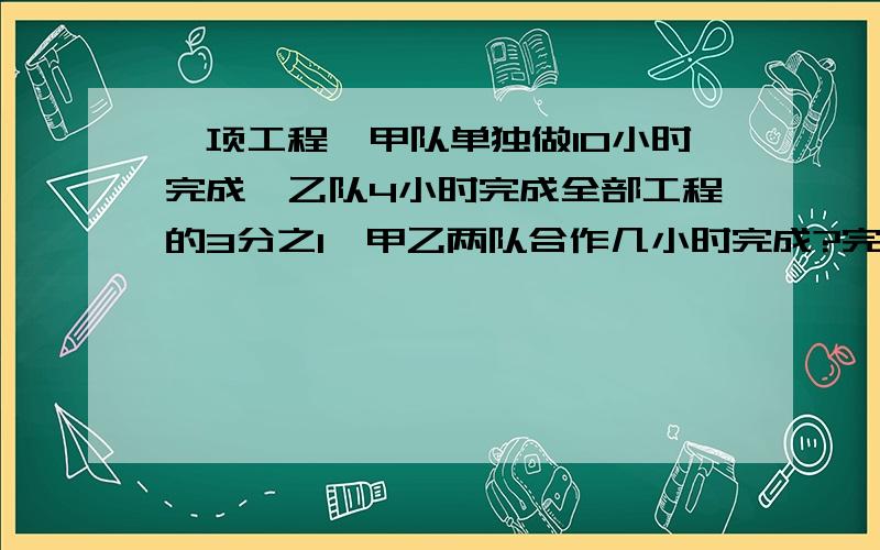 一项工程,甲队单独做10小时完成,乙队4小时完成全部工程的3分之1,甲乙两队合作几小时完成?完成时甲队做了几分之几