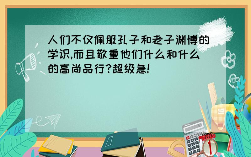 人们不仅佩服孔子和老子渊博的学识,而且敬重他们什么和什么的高尚品行?超级急!