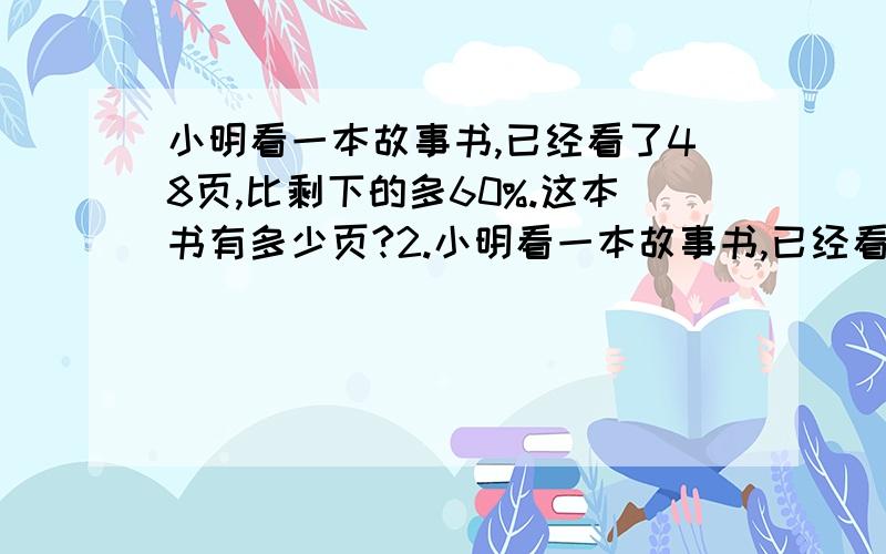 小明看一本故事书,已经看了48页,比剩下的多60%.这本书有多少页?2.小明看一本故事书,已经看了48页,比剩下的少60%.这本故事书有多少页?