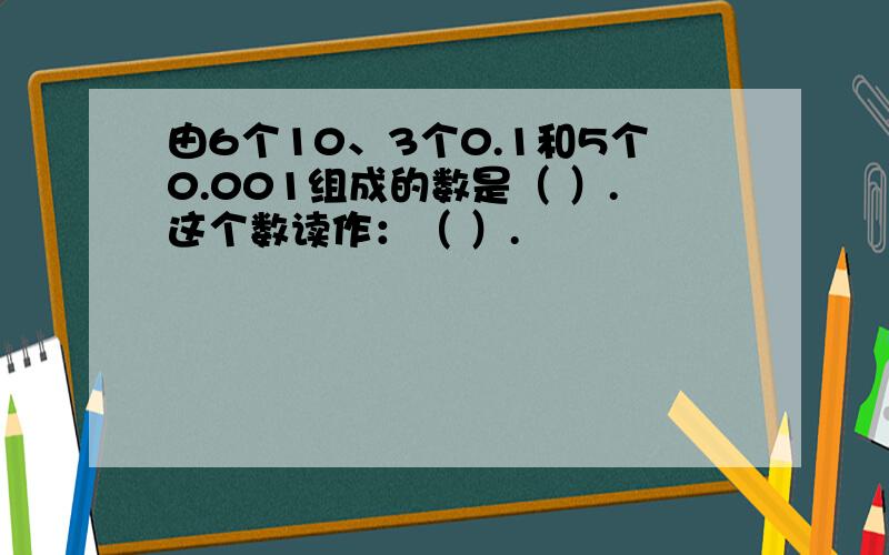 由6个10、3个0.1和5个0.001组成的数是（ ）.这个数读作：（ ）.