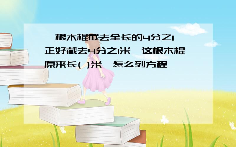 一根木棍截去全长的4分之1,正好截去4分之1米,这根木棍原来长( )米,怎么列方程