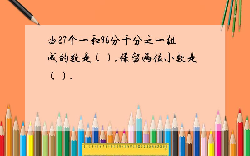 由27个一和96分千分之一组成的数是(),保留两位小数是（）.