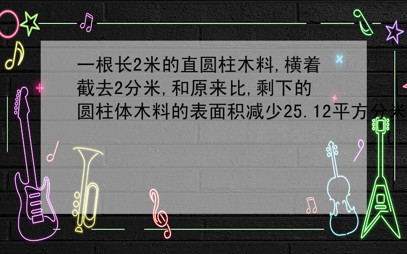 一根长2米的直圆柱木料,横着截去2分米,和原来比,剩下的圆柱体木料的表面积减少25.12平方分米,原来圆柱体木料的底面积是( )平方分米,体积是( )立方分米.不要教答案,说明方法.