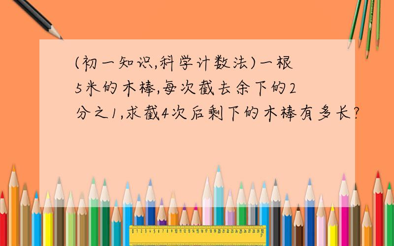 (初一知识,科学计数法)一根5米的木棒,每次截去余下的2分之1,求截4次后剩下的木棒有多长?