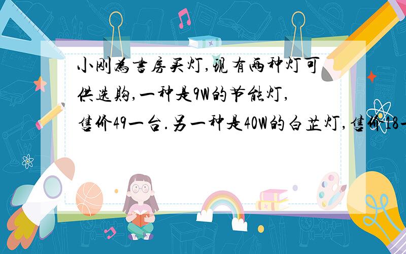 小刚为书房买灯,现有两种灯可供选购,一种是9W的节能灯,售价49一台.另一种是40W的白芷灯,售价18一台.假设两种灯的,照明亮度一样,使用寿命都可以达到2800小时.已知小刚家所在地的电价是0.5元