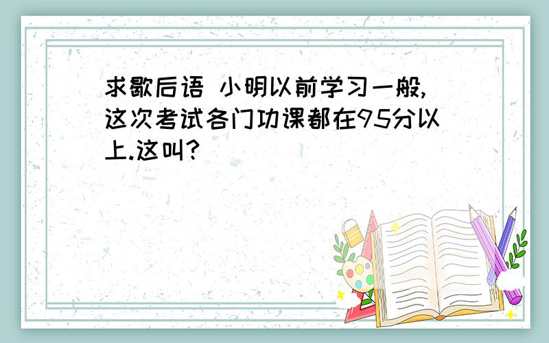 求歇后语 小明以前学习一般,这次考试各门功课都在95分以上.这叫?