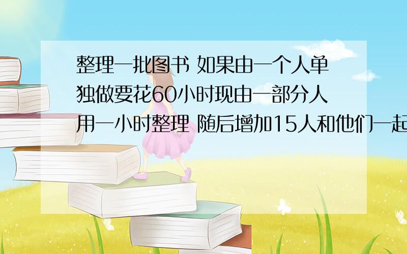 整理一批图书 如果由一个人单独做要花60小时现由一部分人用一小时整理 随后增加15人和他们一起又做了两小时 恰好完成了整理工作 假设每个人的工作效率相同 那么先安排整理的人员有多