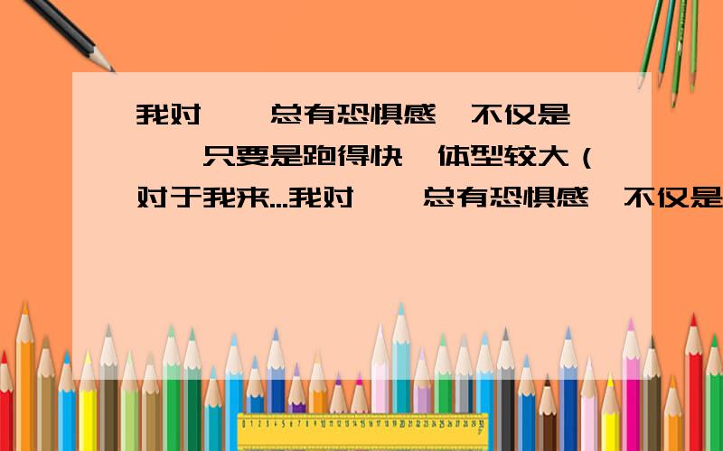 我对蟑螂总有恐惧感,不仅是蟑螂,只要是跑得快,体型较大（对于我来...我对蟑螂总有恐惧感,不仅是蟑螂,只要是跑得快,体型较大（对于我来说蟑螂的体型就很大）的节肢动物,我就怕得不得了