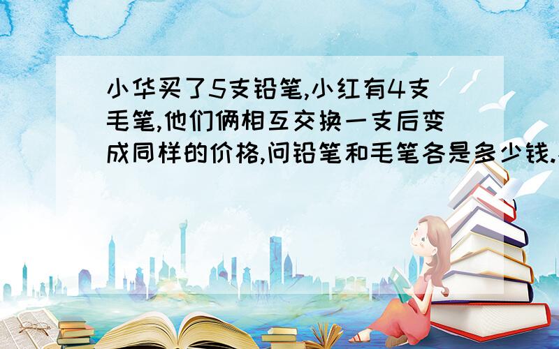 小华买了5支铅笔,小红有4支毛笔,他们俩相互交换一支后变成同样的价格,问铅笔和毛笔各是多少钱.不要方程