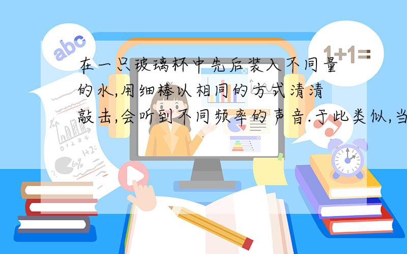 在一只玻璃杯中先后装入不同量的水,用细棒以相同的方式清清敲击,会听到不同频率的声音.于此类似,当医生在给病人检查腹部是否有积水时,常会用手清清敲击患者腹部,细细倾听其发出的声