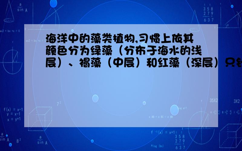 海洋中的藻类植物,习惯上依其颜色分为绿藻（分布于海水的浅层）、褐藻（中层）和红藻（深层）只针对于这三种藻类来说,依其呈现的颜色而得名,怎么解释他们的分布和光的关系呢?