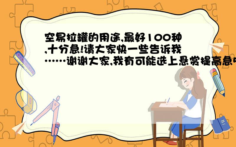 空易拉罐的用途,最好100种,十分急!请大家快一些告诉我……谢谢大家,我有可能选上悬赏提高急50也行,30也行