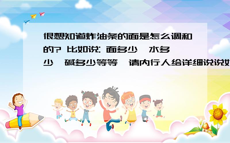 很想知道炸油条的面是怎么调和的? 比如说: 面多少,水多少,碱多少等等  请内行人给详细说说如果要做这个行业,还要注意写什么? 十分感谢.利润多少? 油条的颜色怎么调? 谢谢.内行人,请多多