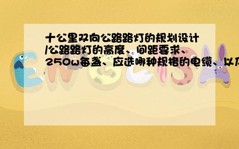 十公里双向公路路灯的规划设计/公路路灯的高度、间距要求、250w每盏、应选哪种规格的电缆、以及电缆走向.电源点的选择、电缆的线路图、是否要架设专用变压器?