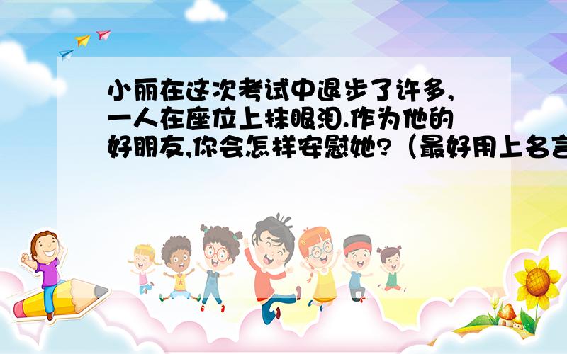 小丽在这次考试中退步了许多,一人在座位上抹眼泪.作为他的好朋友,你会怎样安慰她?（最好用上名言警句）.5分钟内回复.写出你最想说的话