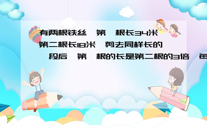 有两根铁丝,第一根长34米,第二根长18米,剪去同样长的一段后,第一根的长是第二根的3倍,每根铁丝剪去多少米?