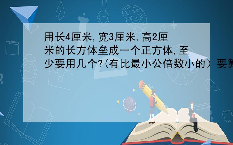 用长4厘米,宽3厘米,高2厘米的长方体垒成一个正方体,至少要用几个?(有比最小公倍数小的）要算式可以没有规律