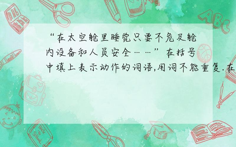 “在太空舱里睡觉只要不危及舱内设备和人员安全……”在括号中填上表示动作的词语,用词不能重复.在太空舱里睡觉只要不危及舱内设备和人员安全,到处都可以睡,可以（浮）在舱里睡（