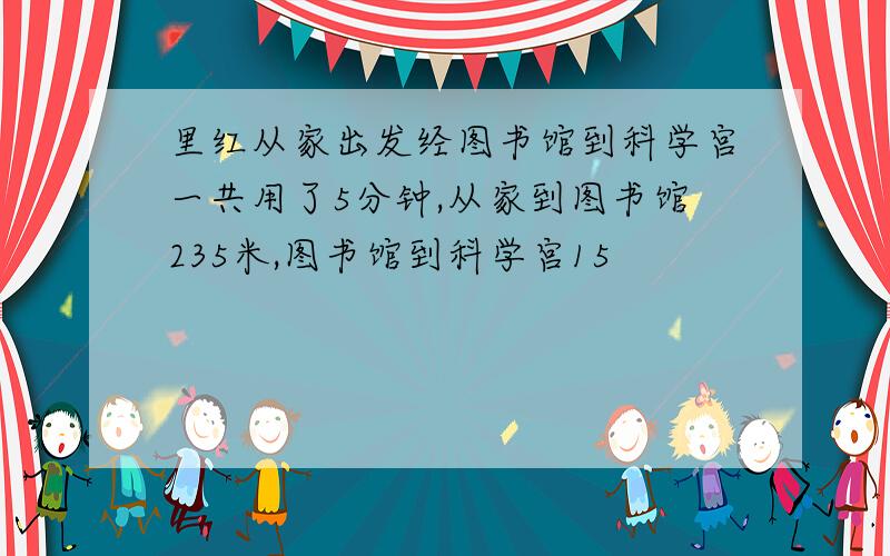 里红从家出发经图书馆到科学宫一共用了5分钟,从家到图书馆235米,图书馆到科学宫15