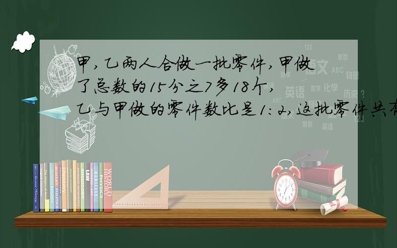 甲,乙两人合做一批零件,甲做了总数的15分之7多18个,乙与甲做的零件数比是1:2,这批零件共有多少个?要算式的!快