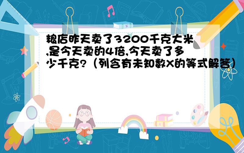 粮店昨天卖了3200千克大米,是今天卖的4倍,今天卖了多少千克?（列含有未知数X的等式解答）