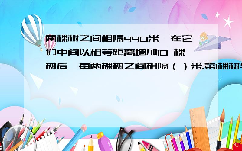 两棵树之间相隔440米,在它们中间以相等距离增加10 棵树后,每两棵树之间相隔（）米.第1棵树与第8棵树之间相隔（）米.