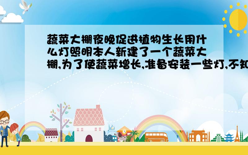 蔬菜大棚夜晚促进植物生长用什么灯照明本人新建了一个蔬菜大棚,为了使蔬菜增长,准备安装一些灯,不知装什么灯好,100米的大棚装几个.