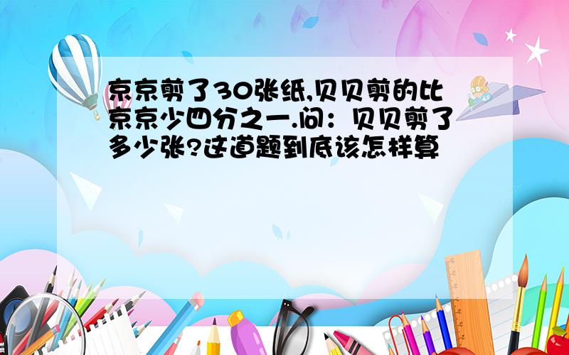 京京剪了30张纸,贝贝剪的比京京少四分之一.问：贝贝剪了多少张?这道题到底该怎样算