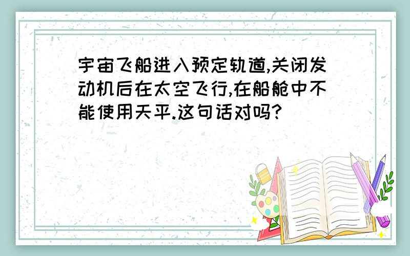 宇宙飞船进入预定轨道,关闭发动机后在太空飞行,在船舱中不能使用天平.这句话对吗?