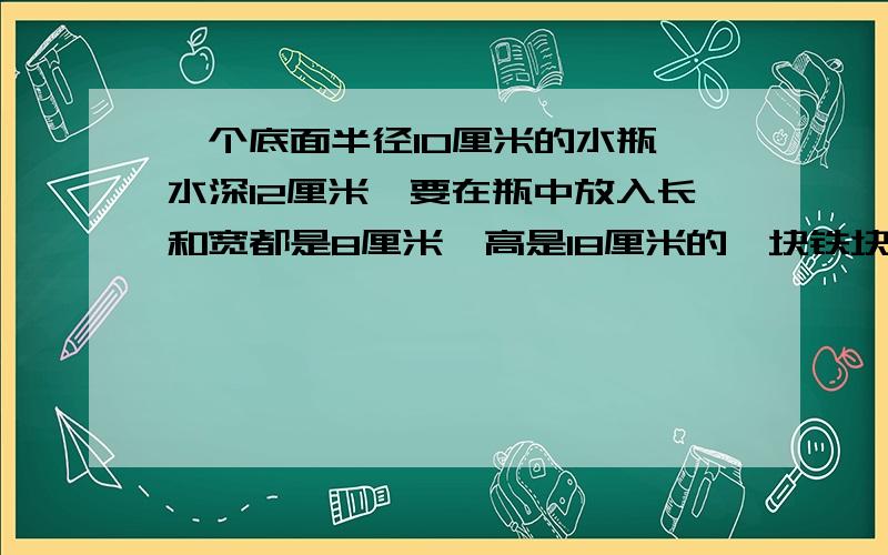 一个底面半径10厘米的水瓶,水深12厘米,要在瓶中放入长和宽都是8厘米,高是18厘米的一块铁块,把铁块竖起放在水中,水面上升几厘米?