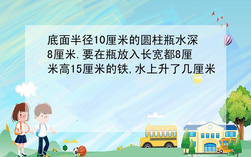 底面半径10厘米的圆柱瓶水深8厘米.要在瓶放入长宽都8厘米高15厘米的铁,水上升了几厘米