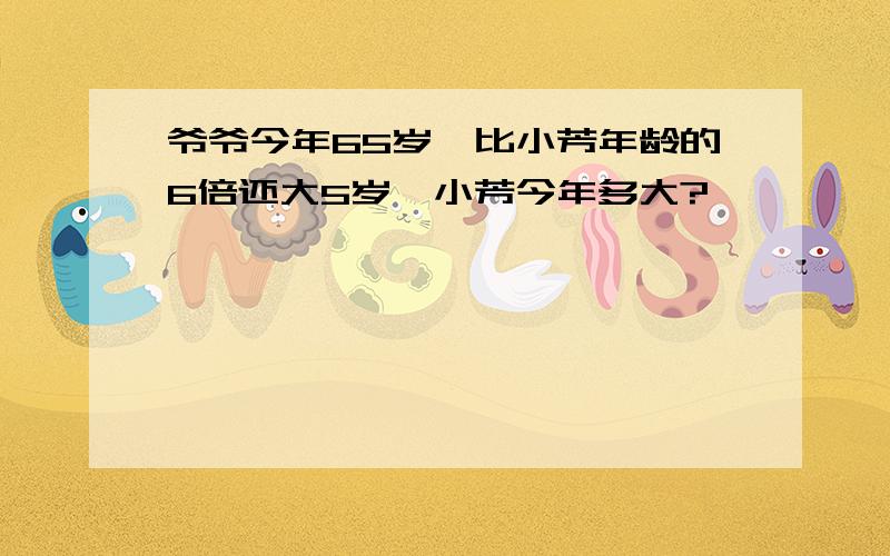 爷爷今年65岁,比小芳年龄的6倍还大5岁,小芳今年多大?