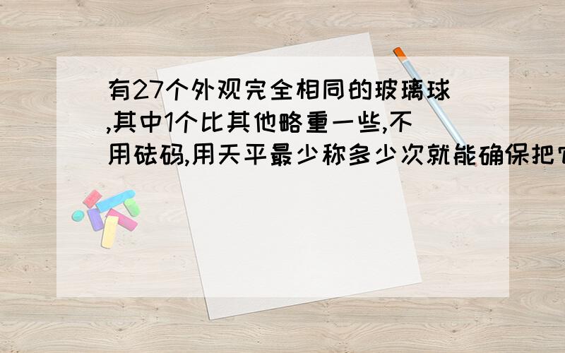 有27个外观完全相同的玻璃球,其中1个比其他略重一些,不用砝码,用天平最少称多少次就能确保把它找出来