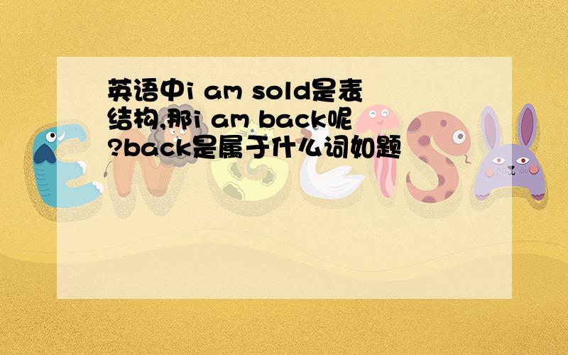 英语中i am sold是表结构,那i am back呢?back是属于什么词如题