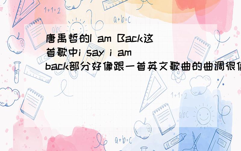 唐禹哲的I am Back这首歌中i say i am back部分好像跟一首英文歌曲的曲调很像.有谁知道.谢是和韩庚的my logo很像.但是总觉得这两首歌和一首英文歌曲很像.