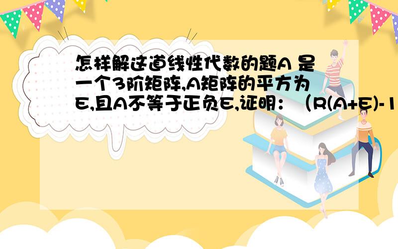 怎样解这道线性代数的题A 是一个3阶矩阵,A矩阵的平方为E,且A不等于正负E,证明：（R(A+E)-1) (R(A-E)-1)=0