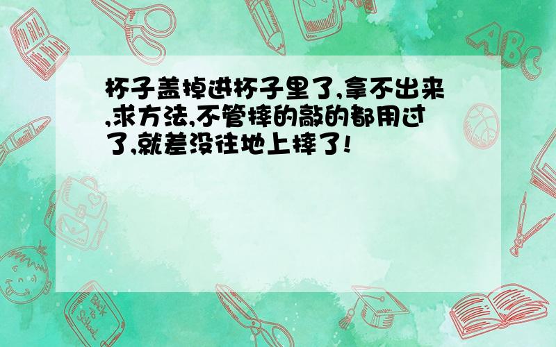 杯子盖掉进杯子里了,拿不出来,求方法,不管摔的敲的都用过了,就差没往地上摔了!