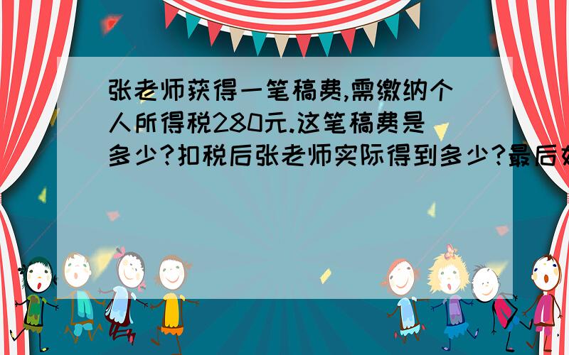 张老师获得一笔稿费,需缴纳个人所得税280元.这笔稿费是多少?扣税后张老师实际得到多少?最后好像等于 2000多