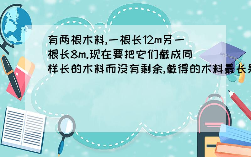 有两根木料,一根长12m另一根长8m.现在要把它们截成同样长的木料而没有剩余,截得的木料最长是多少米?要算