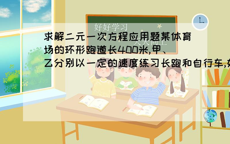 求解二元一次方程应用题某体育场的环形跑道长400米,甲、乙分别以一定的速度练习长跑和自行车,如果反向而行,那么他们每隔30秒相遇一次.如果同向而行,那么每隔80秒乙就追上甲一次.甲、乙