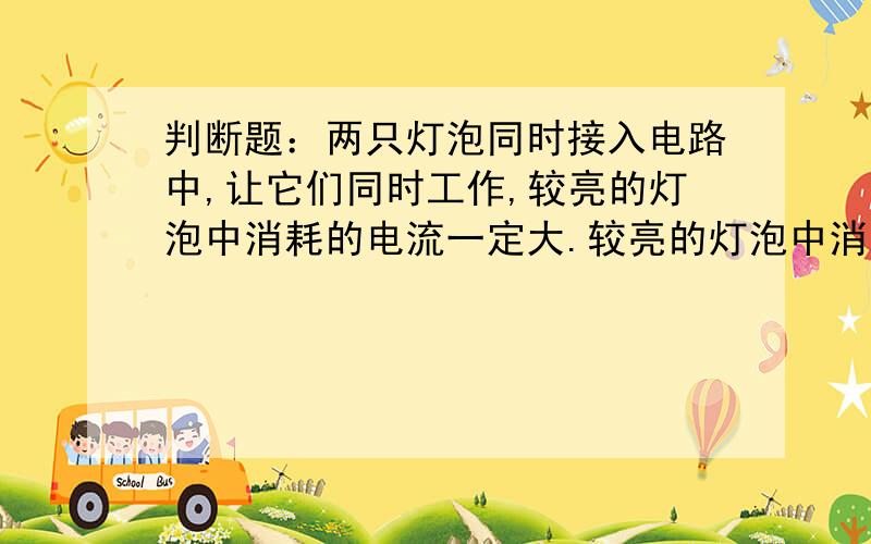 判断题：两只灯泡同时接入电路中,让它们同时工作,较亮的灯泡中消耗的电流一定大.较亮的灯泡中消耗的电能一定大。我打错字了。