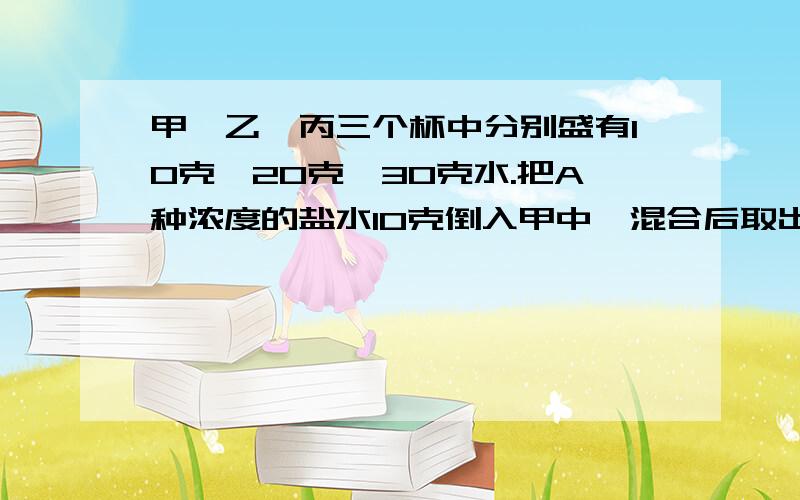 甲,乙,丙三个杯中分别盛有10克,20克,30克水.把A种浓度的盐水10克倒入甲中,混合后取出10克倒入乙中,再...甲,乙,丙三个杯中分别盛有10克,20克,30克水.把A种浓度的盐水10克倒入甲中,混合后取出10