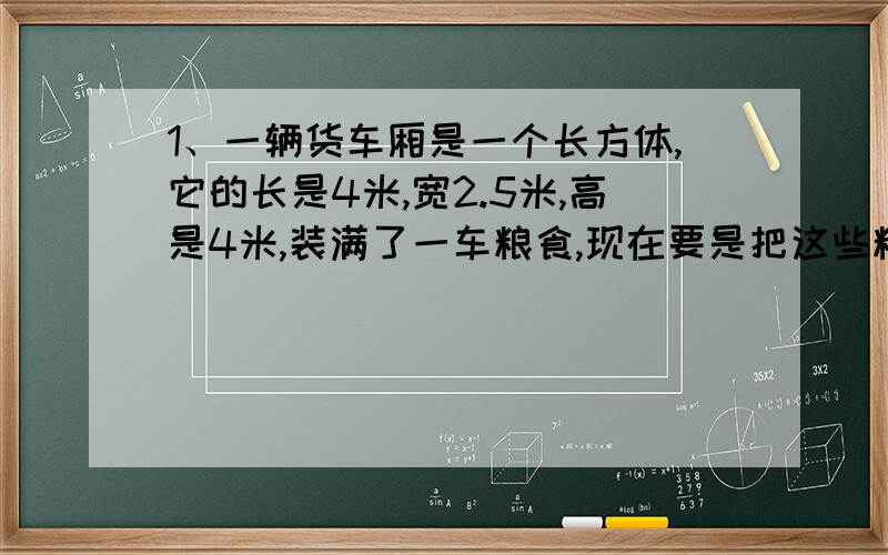 1、一辆货车厢是一个长方体,它的长是4米,宽2.5米,高是4米,装满了一车粮食,现在要是把这些粮食卸到一个底面半径是2米的圆柱形粮仓里,能装多高?（得数保留一位小数） 2、院子里有一块长9