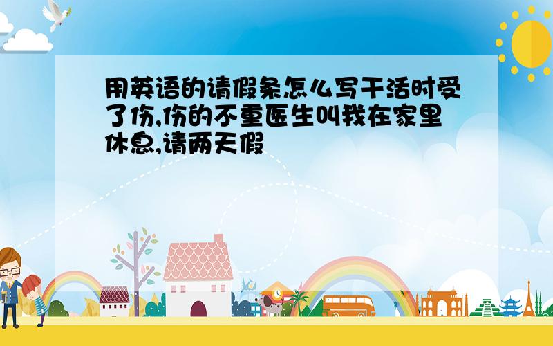 用英语的请假条怎么写干活时受了伤,伤的不重医生叫我在家里休息,请两天假