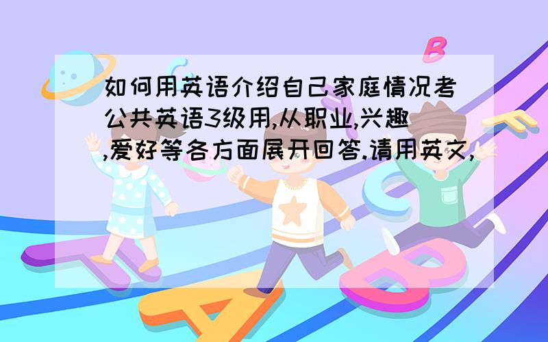 如何用英语介绍自己家庭情况考公共英语3级用,从职业,兴趣,爱好等各方面展开回答.请用英文,