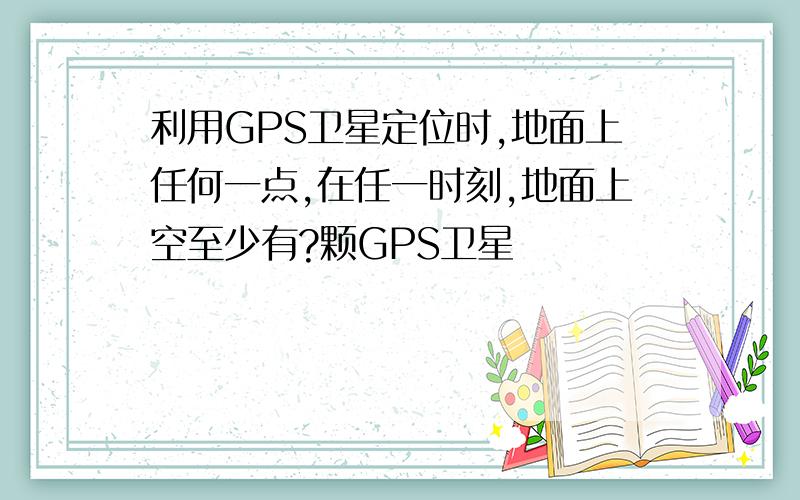 利用GPS卫星定位时,地面上任何一点,在任一时刻,地面上空至少有?颗GPS卫星