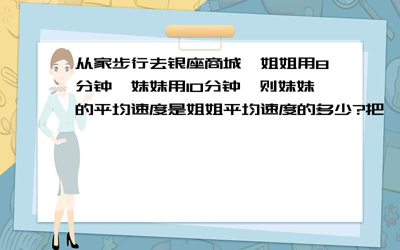 从家步行去银座商城,姐姐用8分钟,妹妹用10分钟,则妹妹的平均速度是姐姐平均速度的多少?把一根木头锯成3段共用3分之1小时,若每次锯的时间都相等,则把这根木头锯成六段需要_______小时